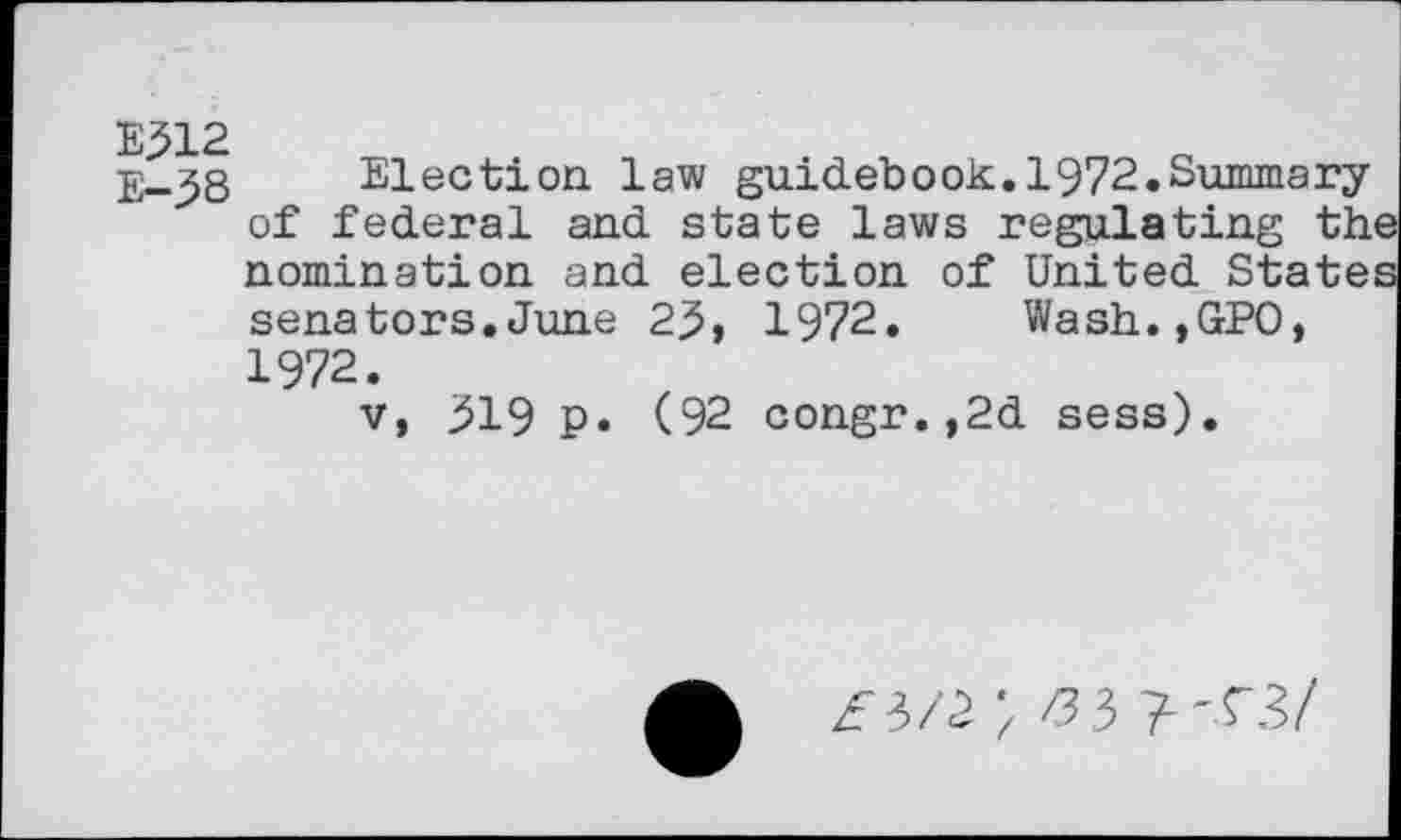 ﻿E-^8 Election law guidebook.1972.Summary of federal and state laws regulating the nomination and election of United States senators.June 25, 1972. Wash.,GPO, 1972.
v, 519 p. (92 congr.,2d sess).
